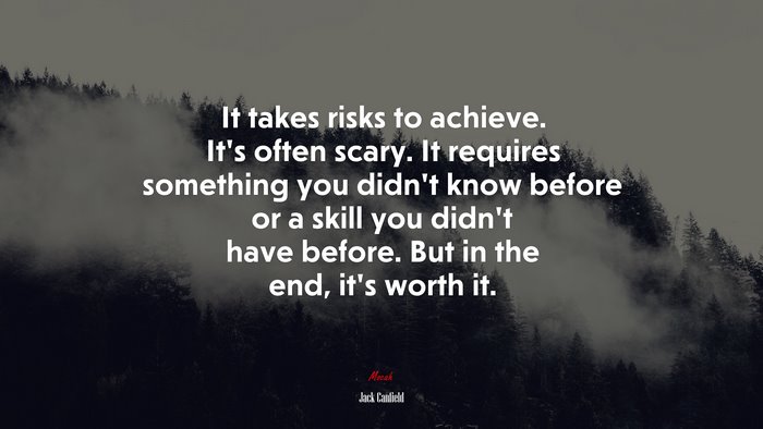 It takes risks to achieve. It’s often scary. It requires something you didn’t know before or a skill you didn’t have before. But in the end, it’s worth it. | Jack Canfield quote