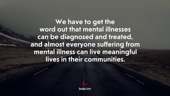 We have to get the word out that mental illnesses can be diagnosed and treated, and almost everyone suffering from mental illness can live meaningful lives in their communities. | Rosalynn Carter quote