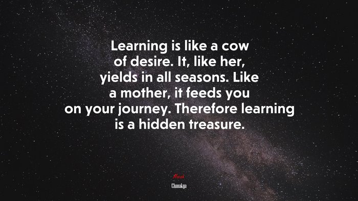 Learning is like a cow of desire. It, like her, yields in all seasons. Like a mother, it feeds you on your journey. Therefore learning is a hidden treasure. | Chanakya quote