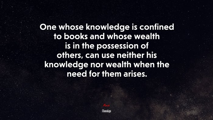 One whose knowledge is confined to books and whose wealth is in the possession of others, can use neither his knowledge nor wealth when the need for them arises. | Chanakya quote