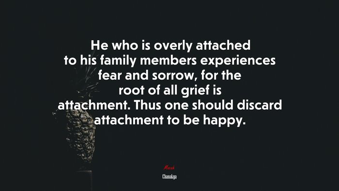 He who is overly attached to his family members experiences fear and sorrow, for the root of all grief is attachment. Thus one should discard attachment to be happy. | Chanakya quote