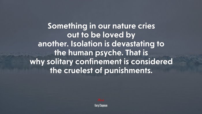 Something in our nature cries out to be loved by another. Isolation is devastating to the human psyche. That is why solitary confinement is considered the cruelest of punishments. | Gary Chapman quote