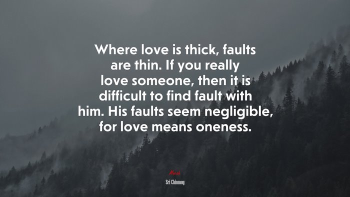 Where love is thick, faults are thin. If you really love someone, then it is difficult to find fault with him. His faults seem negligible, for love means oneness. | Sri Chinmoy quote