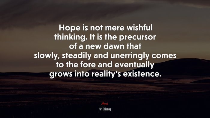 Hope is not mere wishful thinking. It is the precursor of a new dawn that slowly, steadily and unerringly comes to the fore and eventually grows into reality’s existence. | Sri Chinmoy quote
