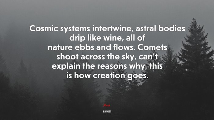 Cosmic systems intertwine, astral bodies drip like wine, all of nature ebbs and flows. Comets shoot across the sky, can’t explain the reasons why, this is how creation goes. | Madonna quote