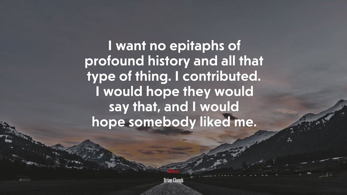 I want no epitaphs of profound history and all that type of thing. I contributed. I would hope they would say that, and I would hope somebody liked me. | Brian Clough quote