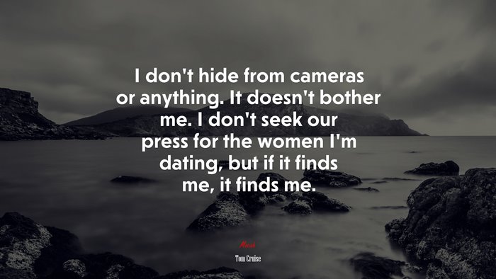 I don’t hide from cameras or anything. It doesn’t bother me. I don’t seek our press for the women I’m dating, but if it finds me, it finds me. | Tom Cruise quote