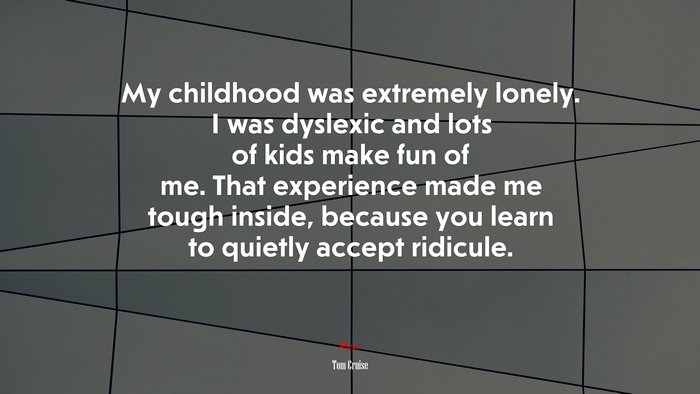 My childhood was extremely lonely. I was dyslexic and lots of kids make fun of me. That experience made me tough inside, because you learn to quietly accept ridicule. | Tom Cruise quote