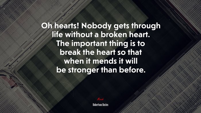 Oh hearts! Nobody gets through life without a broken heart. The important thing is to break the heart so that when it mends it will be stronger than before. | Robertson Davies quote