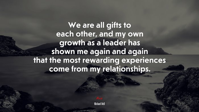 We are all gifts to each other, and my own growth as a leader has shown me again and again that the most rewarding experiences come from my relationships. | Michael Dell quote