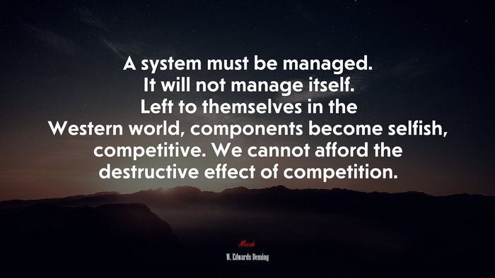 A system must be managed. It will not manage itself. Left to themselves in the Western world, components become selfish, competitive. We cannot afford the destructive effect of competition. | W. Edwards Deming quote