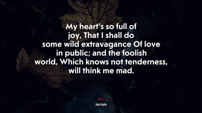 My heart’s so full of joy, That I shall do some wild extravagance Of love in public; and the foolish world, Which knows not tenderness, will think me mad. | John Dryden quote