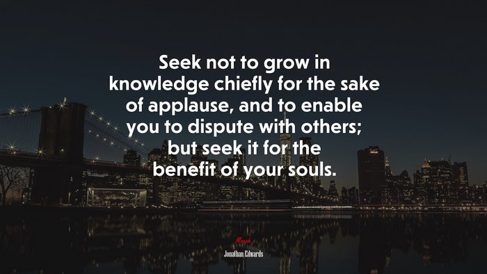 Seek not to grow in knowledge chiefly for the sake of applause, and to enable you to dispute with others; but seek it for the benefit of your souls. | Jonathan Edwards quote