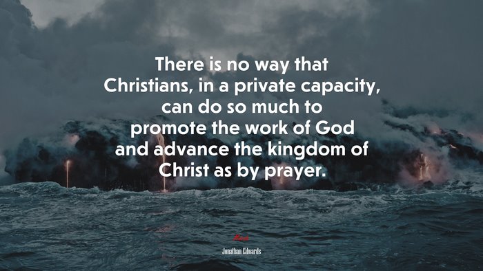There is no way that Christians, in a private capacity, can do so much to promote the work of God and advance the kingdom of Christ as by prayer. | Jonathan Edwards quote