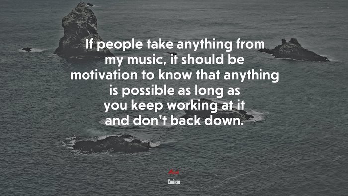 If people take anything from my music, it should be motivation to know that anything is possible as long as you keep working at it and don’t back down. | Eminem quote