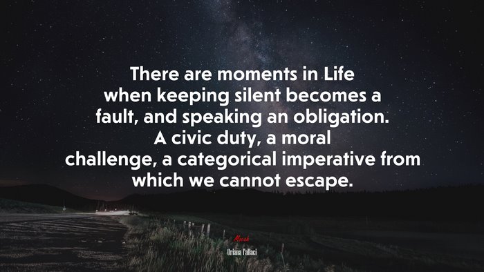 There are moments in Life when keeping silent becomes a fault, and speaking an obligation. A civic duty, a moral challenge, a categorical imperative from which we cannot escape. | Oriana Fallaci quote