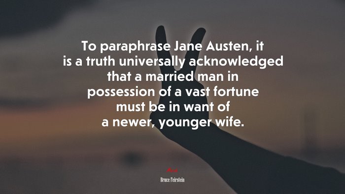 To paraphrase Jane Austen, it is a truth universally acknowledged that a married man in possession of a vast fortune must be in want of a newer, younger wife. | Bruce Feirstein quote