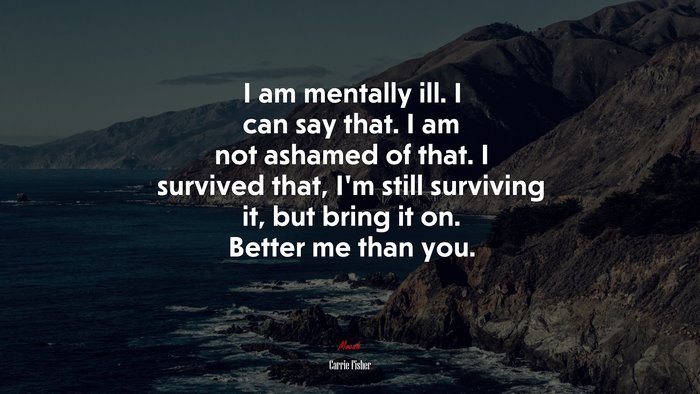 I am mentally ill. I can say that. I am not ashamed of that. I survived that, I’m still surviving it, but bring it on. Better me than you. | Carrie Fisher quote