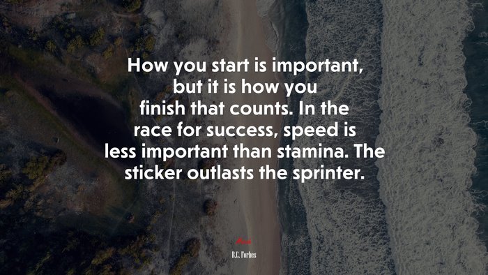 How you start is important, but it is how you finish that counts. In the race for success, speed is less important than stamina. The sticker outlasts the sprinter. | B.C. Forbes quote