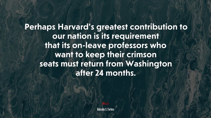Perhaps Harvard’s greatest contribution to our nation is its requirement that its on-leave professors who want to keep their crimson seats must return from Washington after 24 months. | Malcolm S. Forbes quote