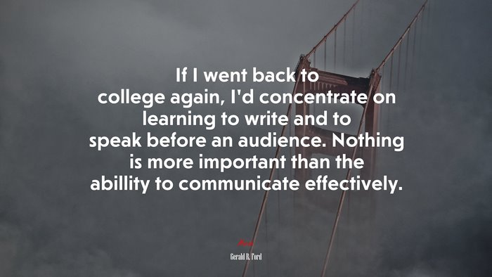 If I went back to college again, I’d concentrate on learning to write and to speak before an audience. Nothing is more important than the abillity to communicate effectively. | Gerald R. Ford quote