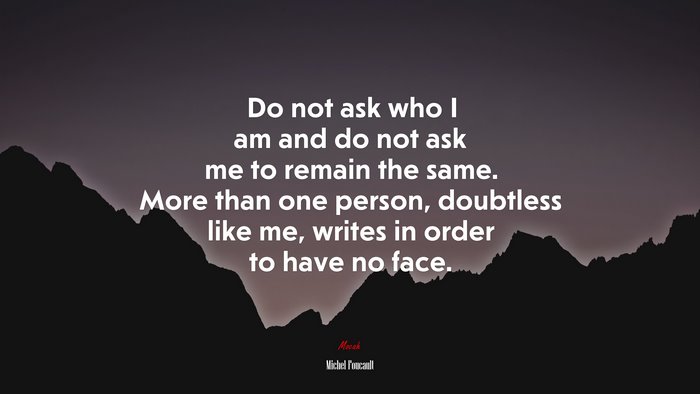 Do not ask who I am and do not ask me to remain the same. More than one person, doubtless like me, writes in order to have no face. | Michel Foucault quote
