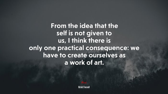 From the idea that the self is not given to us, I think there is only one practical consequence: we have to create ourselves as a work of art. | Michel Foucault quote