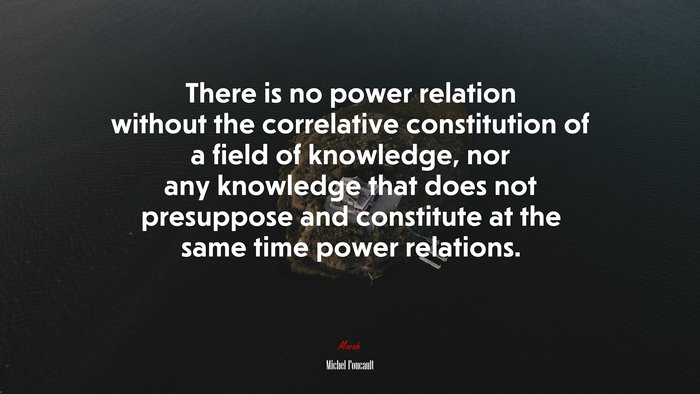 There is no power relation without the correlative constitution of a field of knowledge, nor any knowledge that does not presuppose and constitute at the same time power relations. | Michel Foucault quote