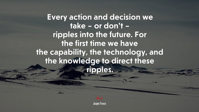 Every action and decision we take – or don’t – ripples into the future. For the first time we have the capability, the technology, and the knowledge to direct these ripples. | Jacque Fresco quote