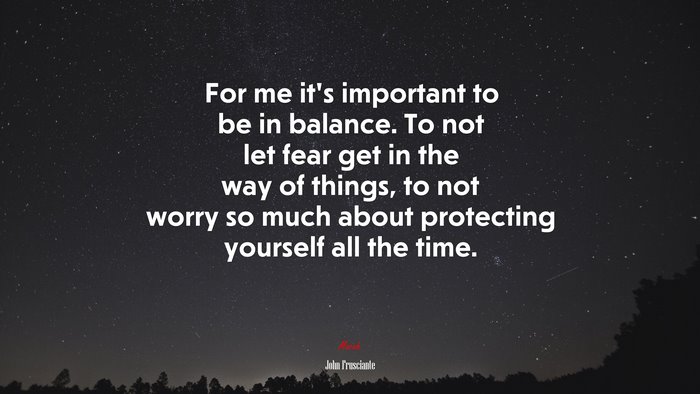 For me it’s important to be in balance. To not let fear get in the way of things, to not worry so much about protecting yourself all the time. | John Frusciante quote