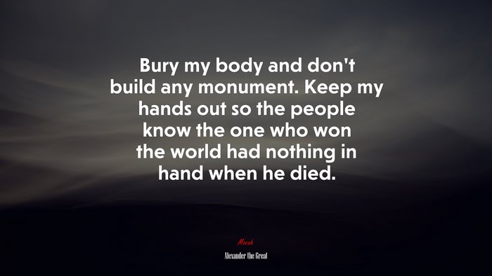 Bury my body and don’t build any monument. Keep my hands out so the people know the one who won the world had nothing in hand when he died. | Alexander the Great quote