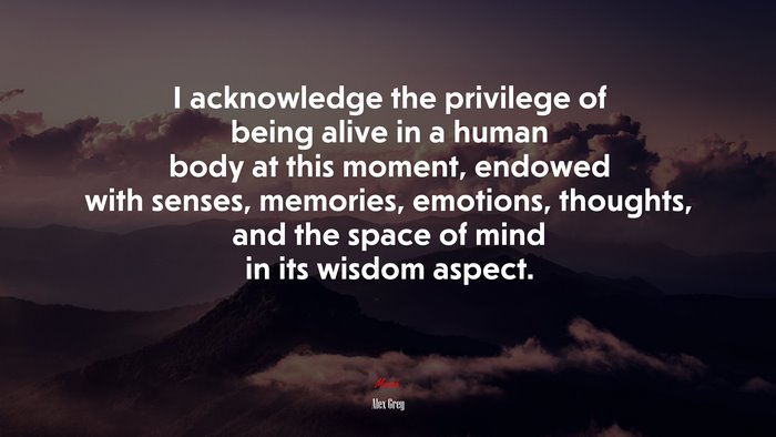 I acknowledge the privilege of being alive in a human body at this moment, endowed with senses, memories, emotions, thoughts, and the space of mind in its wisdom aspect. | Alex Grey quote