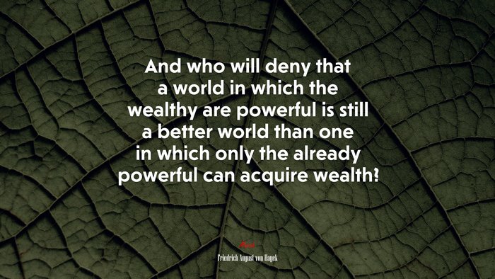 And who will deny that a world in which the wealthy are powerful is still a better world than one in which only the already powerful can acquire wealth? | Friedrich August von Hayek quote