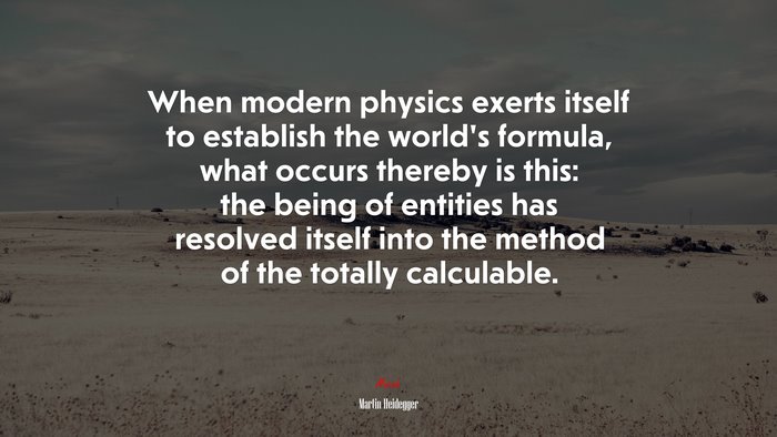 When modern physics exerts itself to establish the world’s formula, what occurs thereby is this: the being of entities has resolved itself into the method of the totally calculable. | Martin Heidegger quote