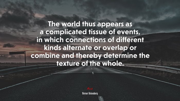 The world thus appears as a complicated tissue of events, in which connections of different kinds alternate or overlap or combine and thereby determine the texture of the whole. | Werner Heisenberg quote