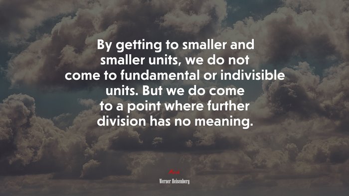 By getting to smaller and smaller units, we do not come to fundamental or indivisible units. But we do come to a point where further division has no meaning. | Werner Heisenberg quote