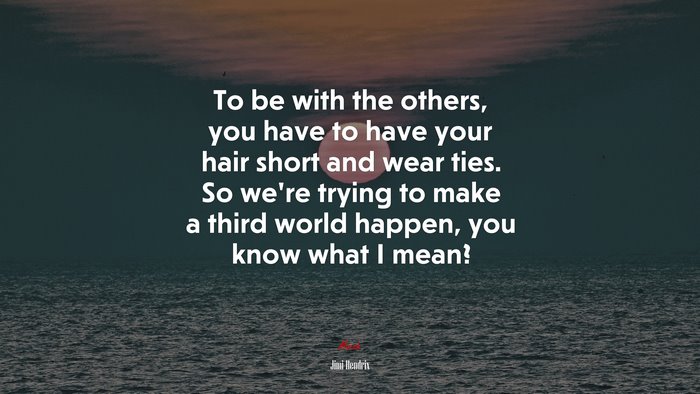 To be with the others, you have to have your hair short and wear ties. So we’re trying to make a third world happen, you know what I mean? | Jimi Hendrix quote