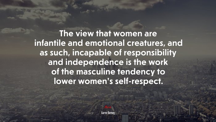 The view that women are infantile and emotional creatures, and as such, incapable of responsibility and independence is the work of the masculine tendency to lower women’s self-respect. | Karen Horney quote