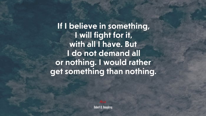 If I believe in something, I will fight for it, with all I have. But I do not demand all or nothing. I would rather get something than nothing. | Hubert H. Humphrey quote