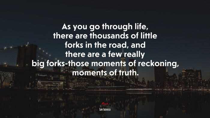 As you go through life, there are thousands of little forks in the road, and there are a few really big forks-those moments of reckoning, moments of truth. | Lee Iacocca quote