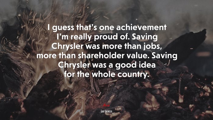 I guess that’s one achievement I’m really proud of. Saving Chrysler was more than jobs, more than shareholder value. Saving Chrysler was a good idea for the whole country. | Lee Iacocca quote