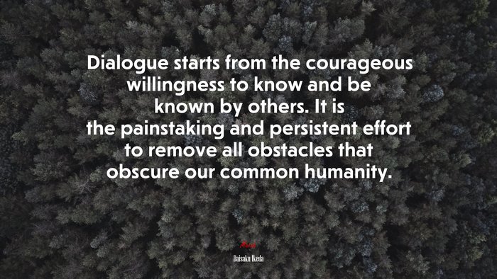 Dialogue starts from the courageous willingness to know and be known by others. It is the painstaking and persistent effort to remove all obstacles that obscure our common humanity. | Daisaku Ikeda quote