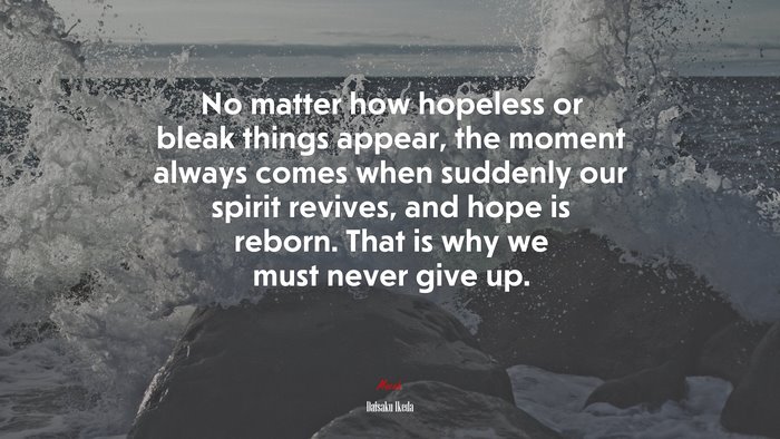 No matter how hopeless or bleak things appear, the moment always comes when suddenly our spirit revives, and hope is reborn. That is why we must never give up. | Daisaku Ikeda quote