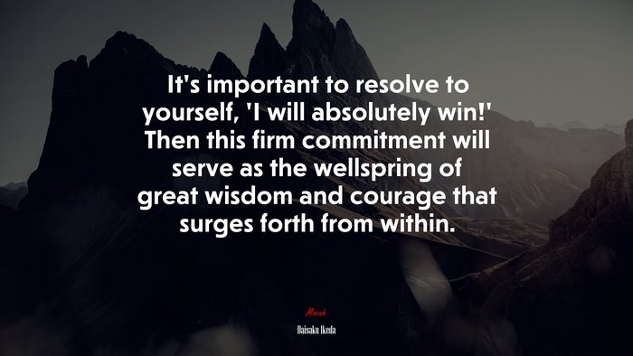 It’s important to resolve to yourself, ‘I will absolutely win!’ Then this firm commitment will serve as the wellspring of great wisdom and courage that surges forth from within. | Daisaku Ikeda quote
