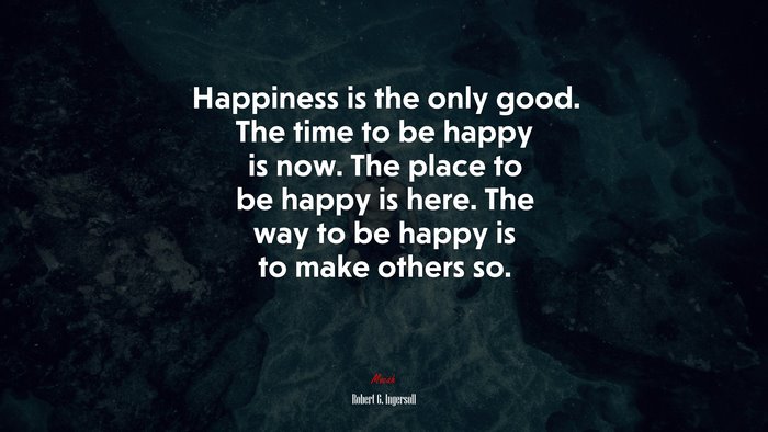 Happiness is the only good. The time to be happy is now. The place to be happy is here. The way to be happy is to make others so. | Robert G. Ingersoll quote