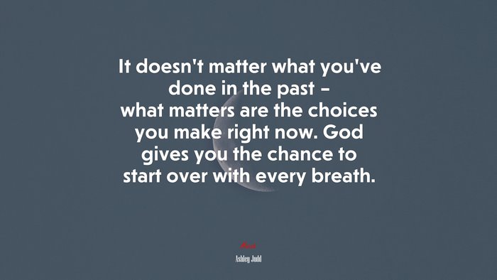 It doesn’t matter what you’ve done in the past – what matters are the choices you make right now. God gives you the chance to start over with every breath. | Ashley Judd quote