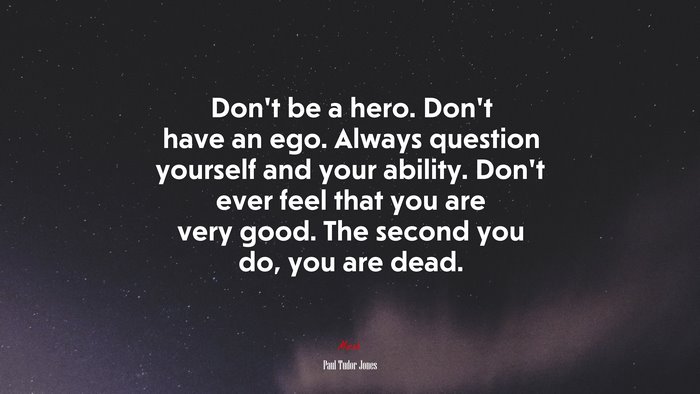 Don’t be a hero. Don’t have an ego. Always question yourself and your ability. Don’t ever feel that you are very good. The second you do, you are dead. | Paul Tudor Jones quote