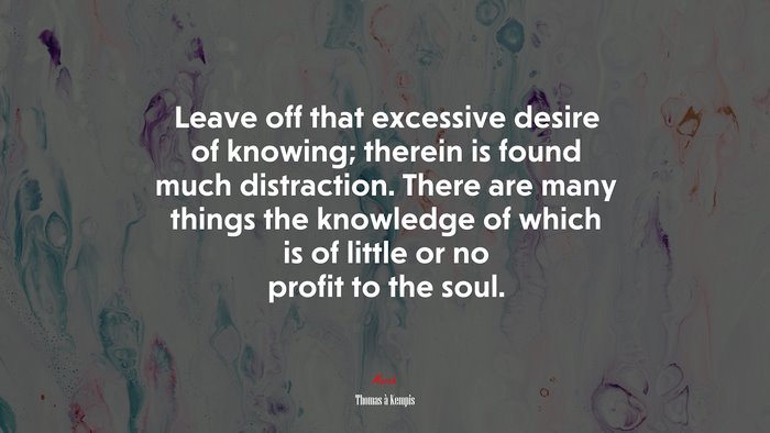 Leave off that excessive desire of knowing; therein is found much distraction. There are many things the knowledge of which is of little or no profit to the soul. | Thomas à Kempis quote