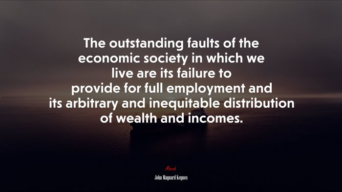 The outstanding faults of the economic society in which we live are its failure to provide for full employment and its arbitrary and inequitable distribution of wealth and incomes. | John Maynard Keynes quote