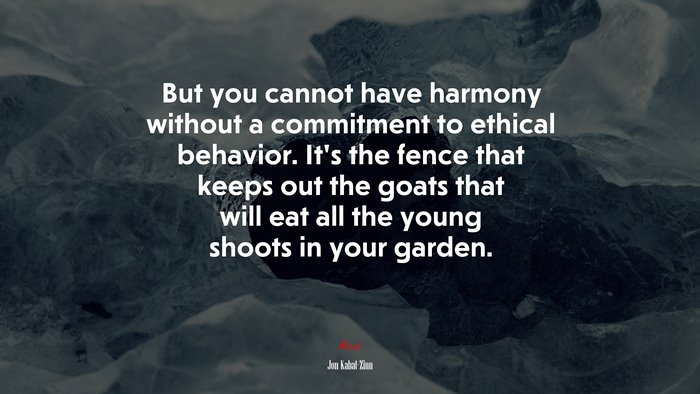 But you cannot have harmony without a commitment to ethical behavior. It’s the fence that keeps out the goats that will eat all the young shoots in your garden. | Jon Kabat-Zinn quote